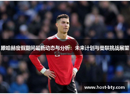 滕哈赫度假期间最新动态与分析：未来计划与曼联挑战展望