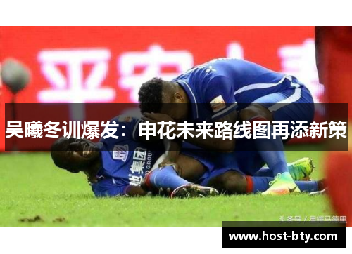 吴曦冬训爆发：申花未来路线图再添新策