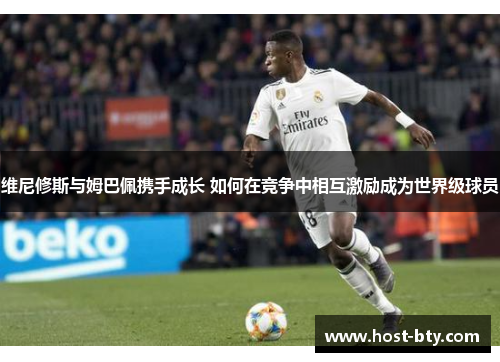 维尼修斯与姆巴佩携手成长 如何在竞争中相互激励成为世界级球员