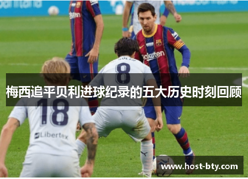 梅西追平贝利进球纪录的五大历史时刻回顾