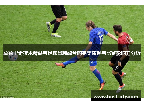莫德里奇技术精湛与足球智慧融合的完美体现与比赛影响力分析