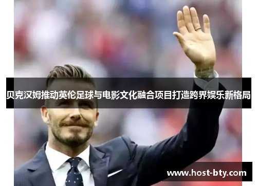 贝克汉姆推动英伦足球与电影文化融合项目打造跨界娱乐新格局