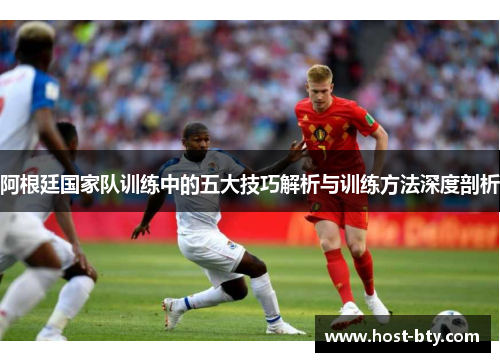 阿根廷国家队训练中的五大技巧解析与训练方法深度剖析 阿根廷国家队训练中的五大技巧解析与训练方法深度剖析